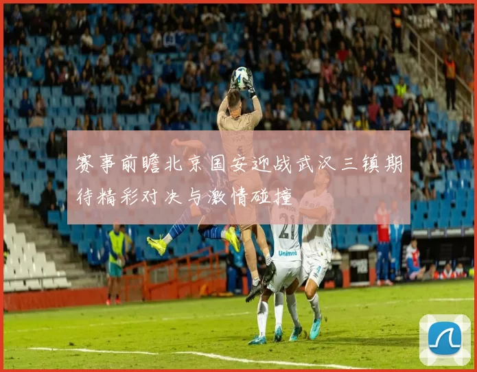 赛事前瞻北京国安迎战武汉三镇期待精彩对决与激情碰撞