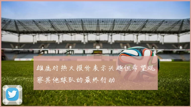 雄鹿对热火报价表示兴趣但希望观察其他球队的最终行动