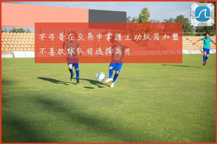 字母哥在交易中掌握主动权若加盟不喜欢球队将选择离开
